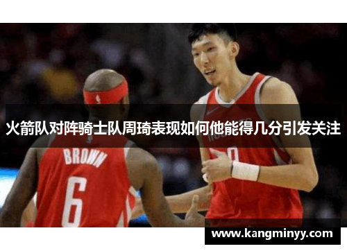 火箭队对阵骑士队周琦表现如何他能得几分引发关注